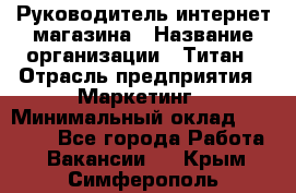 Руководитель интернет-магазина › Название организации ­ Титан › Отрасль предприятия ­ Маркетинг › Минимальный оклад ­ 26 000 - Все города Работа » Вакансии   . Крым,Симферополь